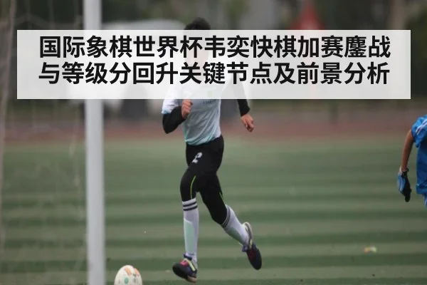 国际象棋世界杯韦奕快棋加赛鏖战与等级分回升关键节点及前景分析