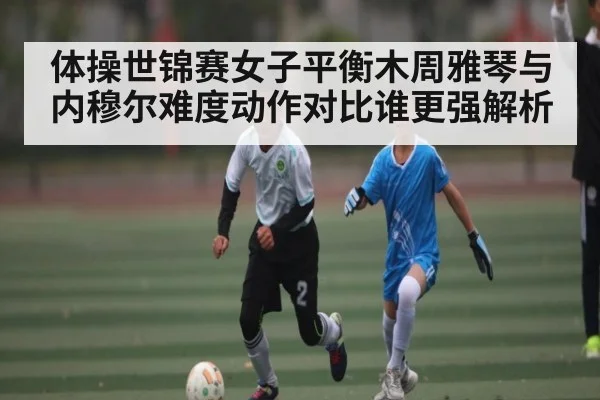 体操世锦赛女子平衡木周雅琴与内穆尔难度动作对比谁更强解析