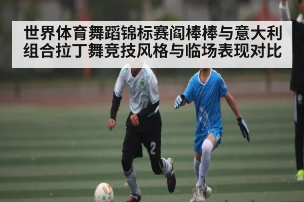 世界体育舞蹈锦标赛阎棒棒与意大利组合拉丁舞竞技风格与临场表现对比