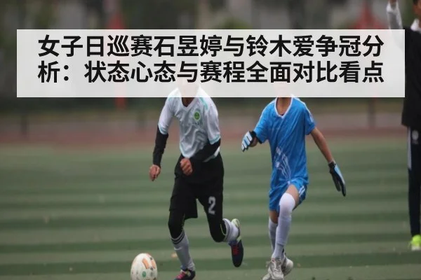 女子日巡赛石昱婷与铃木爱争冠分析：状态心态与赛程全面对比看点