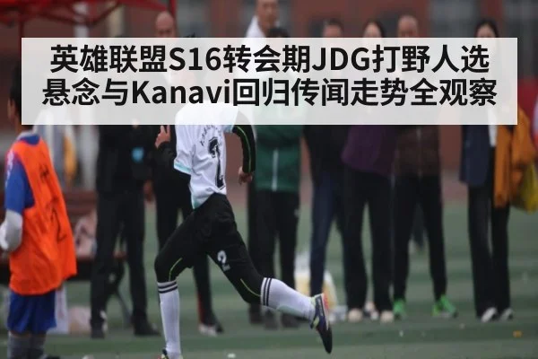 英雄联盟S16转会期JDG打野人选悬念与Kanavi回归传闻走势全观察